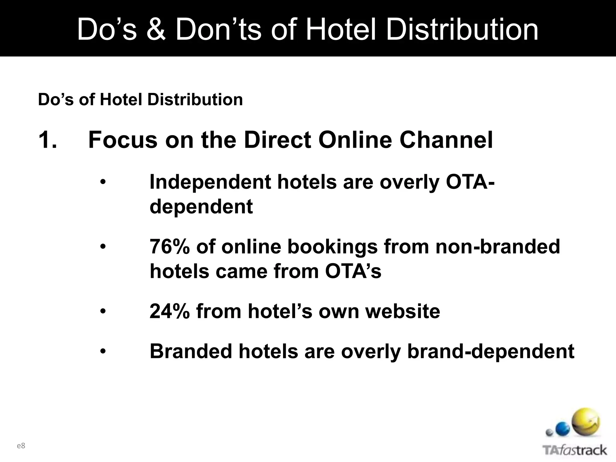 Do’s of Hotel Distribution
1. Focus on the Direct Online Channel
• Independent hotels are overly OTA-
dependent
• 76% of online bookings from non-branded
hotels came from OTA’s
• 24% from hotel’s own website
• Branded hotels are overly brand-dependent
e8
Do’s & Don’ts of Hotel Distribution
 