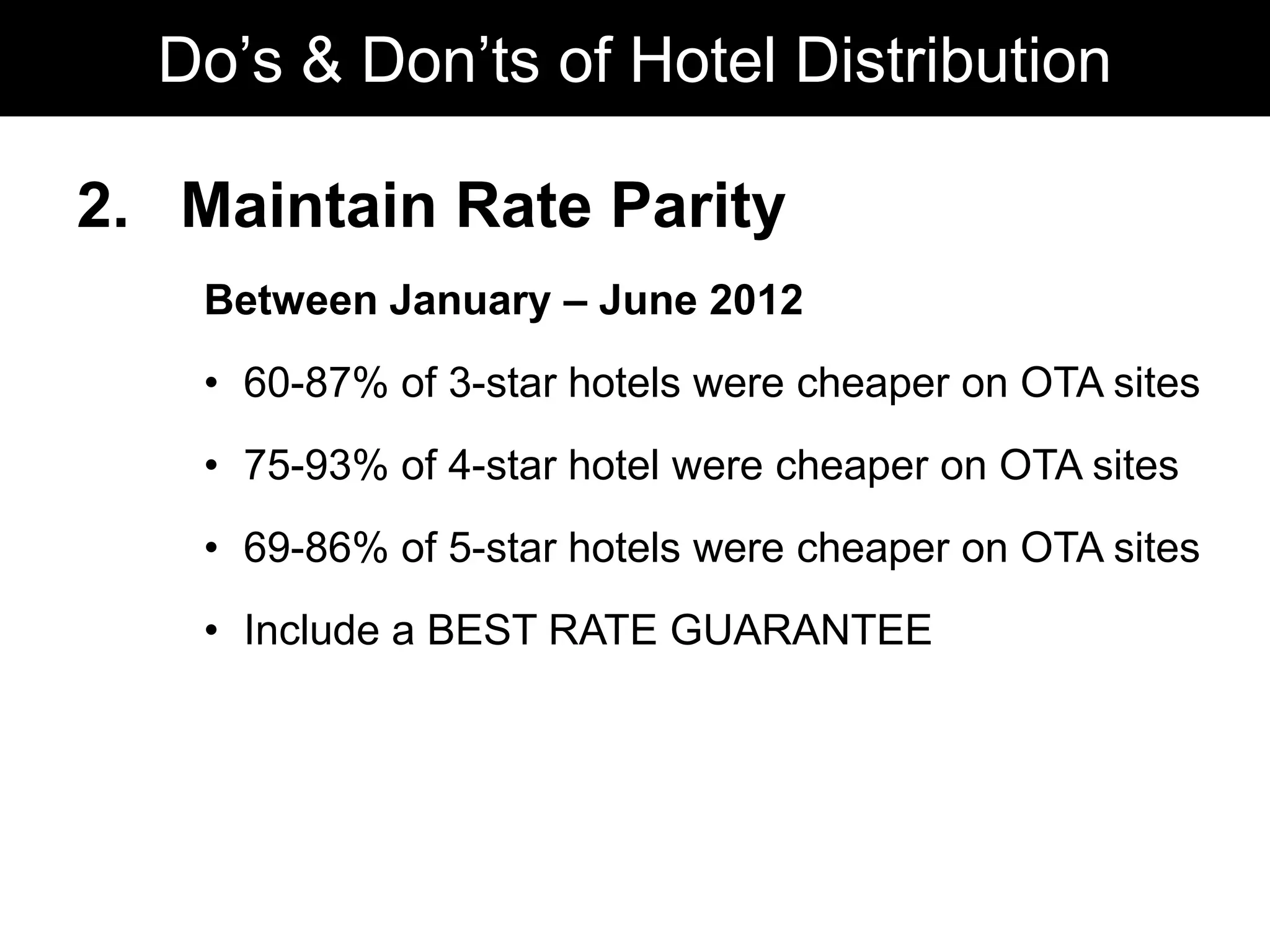 2. Maintain Rate Parity
Between January – June 2012
• 60-87% of 3-star hotels were cheaper on OTA sites
• 75-93% of 4-star hotel were cheaper on OTA sites
• 69-86% of 5-star hotels were cheaper on OTA sites
• Include a BEST RATE GUARANTEE
Do’s & Don’ts of Hotel Distribution
 