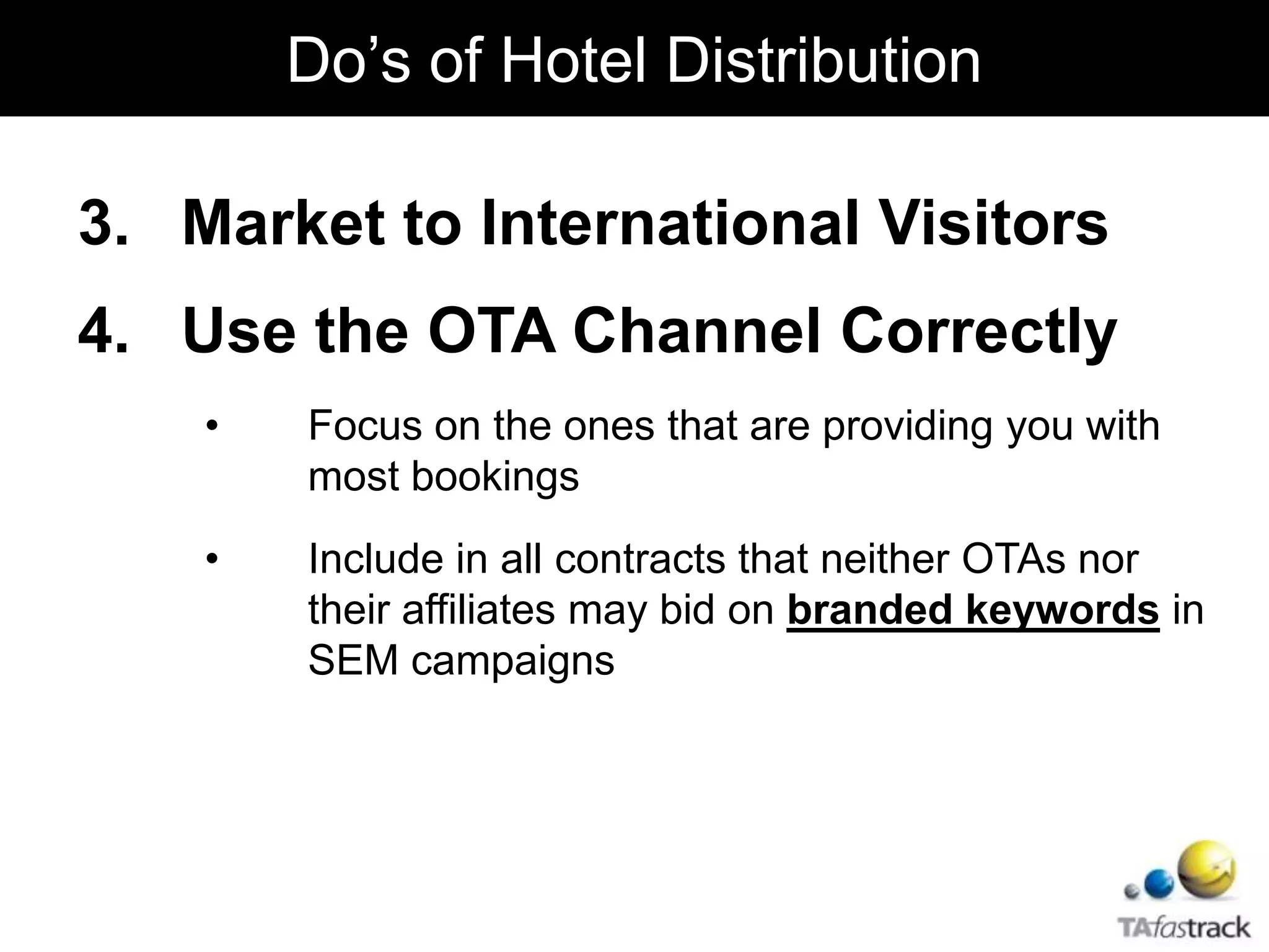 3. Market to International Visitors
4. Use the OTA Channel Correctly
• Focus on the ones that are providing you with
most bookings
• Include in all contracts that neither OTAs nor
their affiliates may bid on branded keywords in
SEM campaigns
Do’s of Hotel Distribution
 