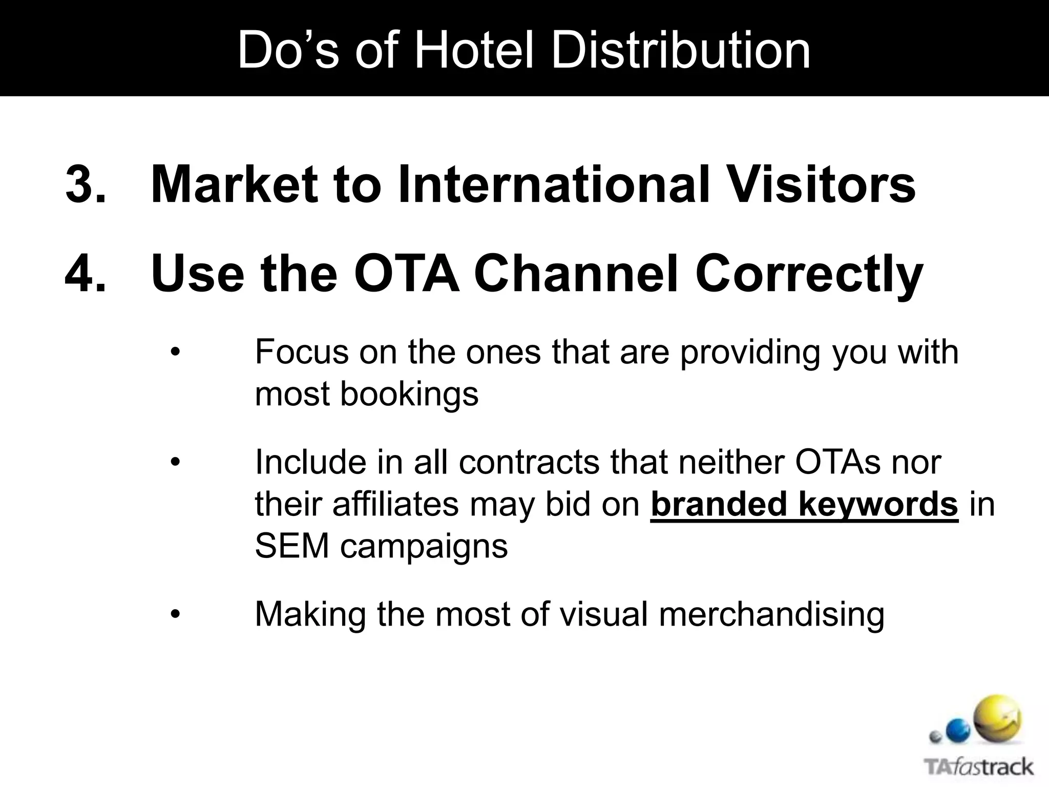 3. Market to International Visitors
4. Use the OTA Channel Correctly
• Focus on the ones that are providing you with
most bookings
• Include in all contracts that neither OTAs nor
their affiliates may bid on branded keywords in
SEM campaigns
• Making the most of visual merchandising
Do’s of Hotel Distribution
 