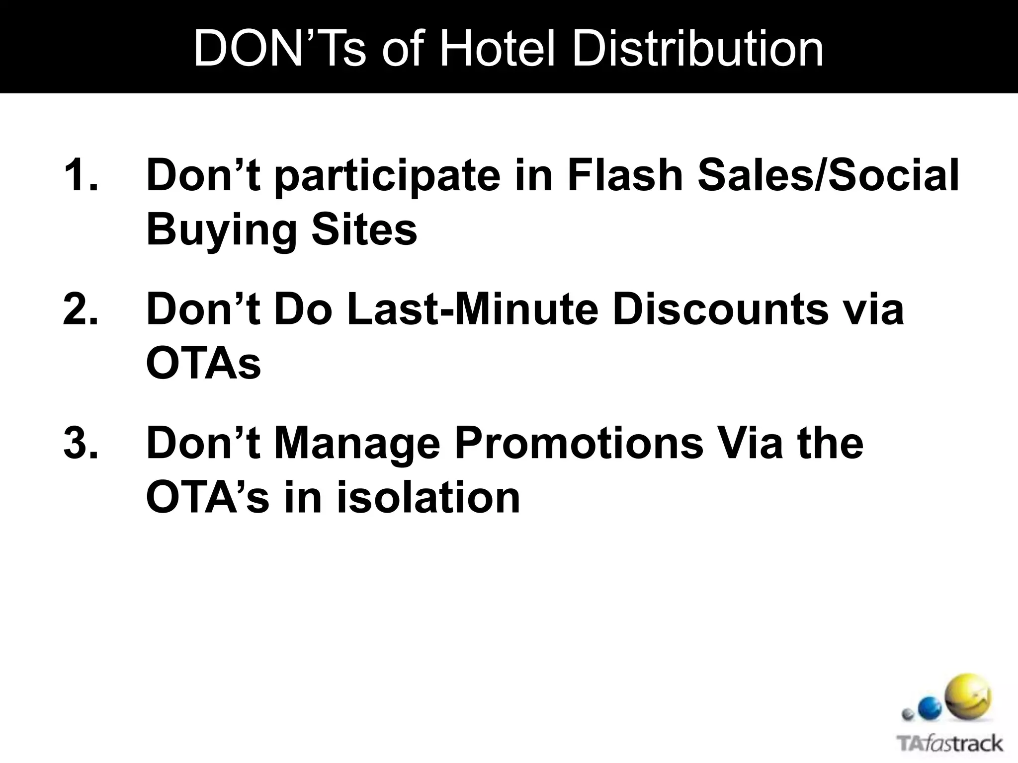 1. Don’t participate in Flash Sales/Social
Buying Sites
2. Don’t Do Last-Minute Discounts via
OTAs
3. Don’t Manage Promotions Via the
OTA’s in isolation
DON’Ts of Hotel Distribution
 