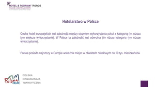 Hotelarstwo w Polsce 
Cechą hoteli europejskich jest zależność między stopniem wykorzystania pokoi a kategorią (im niższa 
tym większe wykorzystanie). W Polsce ta zależność jest odwrotna (im niższa kategoria tym niższe 
wykorzystanie). 
Polska posiada najniższy w Europie wskaźnik miejsc w obiektach hotelowych na 10 tys. mieszkańców 
 
