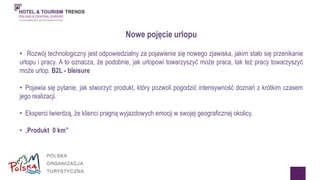Nowe pojęcie urlopu 
• Rozwój technologiczny jest odpowiedzialny za pojawienie się nowego zjawiska, jakim stało się przenikanie 
urlopu i pracy. A to oznacza, że podobnie, jak urlopowi towarzyszyć może praca, tak też pracy towarzyszyć 
może urlop. B2L - bleisure 
• Pojawia się pytanie, jak stworzyć produkt, który pozwoli pogodzić intensywność doznań z krótkim czasem 
jego realizacji. 
• Eksperci twierdzą, że klienci pragną wyjazdowych emocji w swojej geograficznej okolicy. 
• „Produkt 0 km” 
 