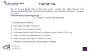 NOWY TURYSTA 
Nowy turysta, coraz bardziej niszowy, będzie stawiał wysokie wymagania tym, którzy próbują się z nim 
skomunikować. Coraz trudniejsza jest bowiem jego identyfikacja i umiejętność efektywnego dotarcia z przekazem 
promocyjnym 
Cechy charakteryzujące nowego turystę 
3E : education – entertainment - excitement 
1. niezależność (samodzielność) 
2. wcześniejsze doświadczenie turystyczne 
3. zorientowanie na nowoczesne technologie 
4. zorientowanie na jakość (value for money) i oczekiwanie najwyższej jakości za dobrą cenę. 
5. zwiększona aktywność, ciekawość świata i różnych kultur, 
6. wzrost liczby wyjazdów w ciągu roku kosztem ich długości 
7. wrażliwość na problemy środowiska przyrodniczego i społecznego. 
 