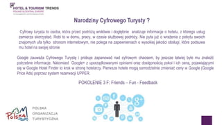 Narodziny Cyfrowego Turysty ? 
Cyfrowy turysta to osoba, która przed podróżą wnikliwie i dogłębnie analizuje informacje o hotelu, z którego usług 
zamierza skorzystać. Robi to w domu, pracy, w czasie służbowej podróży. Nie pyta już o wrażenia z pobytu swoich 
znajomych ufa tylko stronom internetowym, nie polega na zapewnieniach o wysokiej jakości obsługi, które podsuwa 
mu hotel na swojej stronie 
Google zauważa Cyfrowego Turystę i próbuje zapanować nad cyfrowym chaosem, by jeszcze łatwiej było mu znaleźć 
potrzebne informacje. Natomiast Google+ z uporządkowanymi opiniami oraz dostępnością pokoi i ich ceną, pojawiającymi 
się w Google Hotel Finder to krok w stronę hotelarzy. Pierwsze hotele mogą samodzielnie zmieniać ceny w Google (Google 
Price Ads) poprzez system rezerwacji UPPER. 
POKOLENIE 3 F: Friends – Fun - Feedback 
 