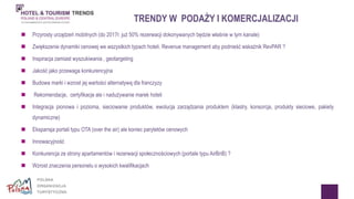 TRENDY W PODAŻY I KOMERCJALIZACJI 
 Przyrosty urządzeń mobilnych (do 2017r. już 50% rezerwacji dokonywanych będzie właśnie w tym kanale). 
 Zwiększenie dynamiki cenowej we wszystkich typach hoteli. Revenue management aby podnieść wskaźnik RevPAR ? 
 Inspiracja zamiast wyszukiwania , geotargeting 
 Jakość jako przewaga konkurencyjna 
 Budowa marki i wzrost jej wartości alternatywą dla franczyzy 
 Rekomendacje, certyfikacje ale i nadużywanie marek hoteli 
 Integracja pionowa i pozioma, sieciowanie produktów, ewolucja zarządzania produktem (klastry, konsorcja, produkty sieciowe, pakiety 
dynamiczne) 
 Ekspansja portali typu OTA (over the air) ale koniec parytetów cenowych 
 Innowacyjność 
 Konkurencja ze strony apartamentów i rezerwacji społecznościowych (portale typu AirBnB) ? 
 Wzrost znaczenia personelu o wysokich kwalifikacjach 
 