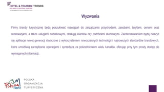 Firmy branży turystycznej będą poszukiwać rozwiązań do zarządzania przychodami, zasobami, taryfami, cenami oraz 
rezerwacjami, a także usługami dodatkowymi, obsługą klientów czy podróżami służbowymi. Zainteresowaniem będą cieszyć 
się aplikacje nowej generacji stworzone z wykorzystaniem nowoczesnych technologii i najnowszych standardów branżowych, 
które umożliwią zarządzanie operacjami i sprzedażą za pośrednictwem wielu kanałów, oferując przy tym prosty dostęp do 
wymaganych informacji. 
Wyzwania 
 