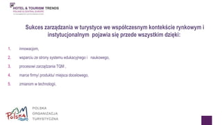 Sukces zarządzania w turystyce we współczesnym kontekście rynkowym i 
instytucjonalnym pojawia się przede wszystkim dzięki: 
1. innowacjom, 
2. wsparciu ze strony systemu edukacyjnego i naukowego, 
3. procesowi zarządzania TQM , 
4. marce firmy/ produktu/ miejsca docelowego, 
5. zmianom w technologii, 
 
