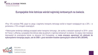 Europejskie linie lotnicze wśród najmniej rentownych na świecie. 
•Przy 10% wzroście PKB, popyt na usługi z segmentu transportu lotniczego wzrósł w krajach rozwijających się o 20% – w 
porównaniu z 15% w krajach rozwiniętych. 
• Niekorzystne tendencje osłabiają europejski sektor transportu lotniczego. Jak wynika z ostrzeżeń wydanych w 2014 r. przez 
Air France i Lufthansę, europejskie linie lotnicze stały się jednymi z najmniej rentownych na świecie. Co więcej, brak inwestycji 
doprowadził do przeciążenia lotnisk na obszarze Unii Europejskiej, co może znacząco ograniczyć ich zdolność do 
wykorzystania rosnącego popytu, zaś do 2050 r. grozi wzrostem kosztów operacyjnych nawet do 50% (SESAR). 
 