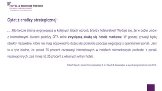 Cytat z analizy strategicznej: 
„….Kto będzie stroną wygrywającą w kolejnych latach wzrostu branży hotelarskiej? Wydaje się, że w dobie umów 
z internetowymi biurami podróży OTA znów zwycięzcą okażą się hotele markowe. W gorszej sytuacji będą 
obiekty niezależne, które nie mają odpowiednio dużej siły przebicia podczas negocjacji z operatorami portali. Jest 
to o tyle istotne, że ponad 75 procent rezerwacji internetowych w hotelach niemarkowych pochodzi z portali 
rezerwacyjnych, zaś mniej niż 25 procent z własnych witryn hoteli. 
Robert Rauch, prezes firmy doradczej R. A. Rauch & Associates, w swych prognozach na rok 2013. 
 