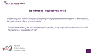 Re-marketing - niezbędny dla hoteli 
Statystyczny gość hotelowy przegląda co najmniej 11 witryn przed dokonaniem wyboru. To z kolei sprawia, 
że zapomina on szybko, o tym co przeglądał 
Narzędzia re-marketingowe oprócz wspomagania sprzedaży służą zwiększeniu rozpoznawalności marki 
hotelu oraz jego poszczególnych ofert 
 