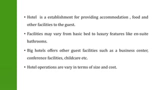 • Hotel is a establishment for providing accommodation , food and 
other facilities to the guest. 
• Facilities may vary from basic bed to luxury features like en-suite 
bathrooms. 
• Big hotels offers other guest facilities such as a business center, 
conference facilities, childcare etc. 
• Hotel operations are vary in terms of size and cost. 
 