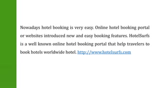 Nowadays hotel booking is very easy. Online hotel booking portal 
or websites introduced new and easy booking features. HotelSurfs 
is a well known online hotel booking portal that help travelers to 
book hotels worldwide hotel. http://www.hotelsurfs.com 
