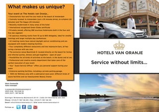 What makes us unique?
      Your event at The Hotels van Oranje…
      • Characteristic four-and five star hotel at the beach of Amsterdam
      • Centrally located: to Amsterdam (just a 30 minutes drive), to schiphol (25
      minutes) and The Hague (25 minutes)
      • Recently modernized in many areas of the hotel
      • International recognized Green Globe certificate
      • Privately owned, offering 288 luxurious hotelrooms both in the four and
      five star segment
      • 32 spacious meeting rooms from 10 up to 800 delegates, ideal for smaller
      trainings and larger multiple day conferences
      • All meeting rooms have natural daylight and air conditioning and are
      equipped with modern meeting facilities
      • Four completely different restaurants and two impressive bars, all fea-
      turing a terrace with sea view
      • The exclusive venue Beachclub O. located directly on the beach for formal
      and informal parties, dinners and get-togethers - open all year!
                                                                                                                 HOTELS VAN ORANJE
      • Possibilities for all kinds of activities at the beach, in the dunes and at sea
      • Professional and creative events department that takes care of the
      perfect execution of your event
      • Your ‘ Guest Service Officer ‘ offers you personal support during your
                                                                                                               Service without limits...
      event
      • Extensive parking facilities, including a private parking garage.
      • 1500 m2 Wellness area with a subtropical wave pool, different kinds of
      sauna facilities and our beautycenter Beauty Oranje



Niels Oostenrijk
Sales manager

n.oostenrijk@hotelsvanoranje.nl
0031 (0)6 - 514 048 22
0031 (0)71 - 367 68 06

K o n i n g i n W i l h e l m i n a B o u l e v a r d 2 0 - 3 1 | 2 2 0 2 G V N o o r d w i j k a a n Z e e
Phone +31(0)7 1-367 68 69 | Fax +31(0)7 1-367 68 00
E m a i l i n f o @ h o t e l s v a n o r a n j e . n l | S i t e w w w. h o t e l s v a n o r a n j e . n l


Follow us:
 