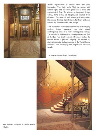 Horta’s organization of interior space was quite
innovative. Two light wells filled the rooms with
natural light, and the floor plans had a fluid and
asymmetrical flow. To achieve an integrated design
whole, Horta instead on designing all interior décor
elements. The stair rail and painted wall decoration,
the mosaic flooring, light fixtures, hardware and door
handles are elements of his total design.
Such a complete visual environment was a thoroughly
modern design statement, one that placed
contemporary man in a fully contemporary setting.
The building is still in use as a headquarters for a firm
at 6, Rue Paul-Emile Janson, Brussels. Sadly, the
current tenant, a private company, has decided to
place commercial stickers in some of the Tassel House
windows, thus destroying the elegance of the total
facade.
The entrance of the Hotel Tassel (left)
The famous staircase in Hotel Tassel
(Right)
 