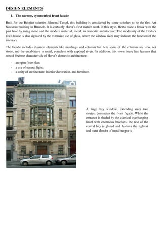 DESIGN ELEMENTS
1. The narrow, symmetrical front facade
Built for the Belgian scientist Edmond Tassel, this building is considered by some scholars to be the first Art
Nouveau building in Brussels. It is certainly Horta’s first mature work in this style. Horta made a break with the
past here by using stone and the modern material, metal, in domestic architecture. The modernity of the Horta’s
town house is also signaled by the extensive use of glass, where the window sizes may indicate the function of the
interiors.
The facade includes classical elements like moldings and columns but here some of the columns are iron, not
stone, and the entablature is metal, complete with exposed rivets. In addition, this town house has features that
would become characteristic of Horta’s domestic architecture:
- an open floor plan;
- a use of natural light;
- a unity of architecture, interior decoration, and furniture.
A large bay window, extending over two
stories, dominates the front façade. While the
entrance is shaded by the classical overhanging
lintel with enormous brackets, the rest of the
central bay is glazed and features the lightest
and most slender of metal supports.
 