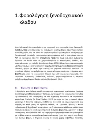 - 9 -
1.Φορολόγηση ξενοδοχειακού
κλάδου
Αποτελεί γεγονός ότι οι επιδράσεις του τουρισμού στην οικονομία έχουν διερευνηθεί
διεξοδικά, τόσο λόγω του όγκου της οικονομικής δραστηριότητας που αντιπροσωπεύει
σε πολλές χώρες, όσο και λόγω του μεγάλου αριθμού εμπλεκομένων που εμπεριέχει.
Τα οικονομικά του οφέλη είναι προφανή και απορρέουν από τη συνεισφορά του στο
ΑΕΠ και τη συμβολή του στην απασχόληση. Προφανής όμως είναι και η ανάγκη του
δημοσίου για έσοδα ώστε να χρηματοδοτηθούν οι απαιτούμενες δαπάνες, που
πρακτικά απαιτεί την επιβολή φορολογίας (Gago, 2006). Η διαχείριση των οικονομικών
ωφελειών και των δαπανών απαιτούν τη ρύθμιση της τουριστικής δραστηριότητας από
κρατικούς φορείς με σκοπό την επίτευξη του μέγιστου κοινωνικού οφέλους. Στο
γενικότερο πλαίσιο των ρυθμίσεων της τουριστικής δραστηριότητας εντάσσεται και η
φορολόγηση, όπου το φορολογικό πλαίσιο της κάθε χώρας προσαρμόζεται στην
τουριστική στρατηγική, υιοθετώντας πολιτικές φορο-ελαφρύνσεων ή επιβολής
πρόσθετων φορολογικών βαρών ή τελών (Dombrovski, 2010).
1.1 Φορολογία και φόρος διαμονής
Η φορολογία αποτελεί μια μορφή υποχρεωτικής συνεισφοράς στα δημόσια έσοδα με
σκοπό τη χρηματοδότηση κρατικών δαπανών, την ενίσχυση της οικονομικής ανάπτυξης,
την αναδιανομή του εισοδήματος και την άμβλυνση κοινωνικών και οικονομικών
ανισοτήτων (Institute for Fiscal Studies, 2011). Δύναται να έχει τη μορφή πάγιου
χαρακτήρα ή έκτακτης εισφοράς, επιβάλλεται σε φυσικά και νομικά πρόσωπα, ενώ
διαχωρίζεται κατά βάση σε άμεσους φόρους και έμμεσους φόρους - λοιπές
επιβαρύνσεις. Η φορολογική αντιμετώπιση του ξενοδοχειακού κλάδου σε πολλές χώρες
παρουσιάζει ορισμένα κοινά χαρακτηριστικά. Οι άμεσοι φόροι περιλαμβάνουν το φόρο
εισοδήματος, που προκύπτει από την επιχειρηματική δραστηριότητα των ξενοδοχείων,
και το φόρο ακίνητης περιουσίας επί των ακινήτων που έχουν στην κατοχή τους. Πέραν
των άμεσων φόρων, οι δημόσιοι φορείς σε πολλές χώρες επιβάλλουν περαιτέρω
 