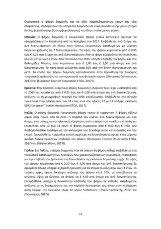 - 11 -
Ουσιαστικά ο φόρος διαμονής και τα τέλη παρεπιδημούντων έχουν την ίδια
στοχοθεσία, επιβαρύνουν την υπηρεσία διαμονής και είναι δυνατό να εγείρουν ζήτημα
διπλής φορολόγησης (ή υπερφορολόγησης) του ίδιου υποκείμενου φόρου.
Ισπανία: Ο φόρος διαμονής ή τουριστικός φόρος («tasa turistica») ξεκίνησε να
εφαρμόζεται στην Καταλονία από το Νοέμβριο του 2012. Επιβάλλεται ανά άτομο και
ανά διανυκτέρευση, σε όλους τους τύπους τουριστικών καταλυμάτων με μέγιστη
διάρκεια χρέωσης τις 7 διανυκτερεύσεις. Το ύψος του φόρου κυμαίνεται από € 0,45
έως € 2,25 ανά άτομο και ανά διανυκτέρευση. Από το φόρο εξαιρούνται οι επισκέπτες
ηλικίας κάτω των 16 ετών. Από τον Ιούλιο του 2016, υπήρξε επιβολή του φόρου και στις
Βαλεαρίδες Νήσους, που κυμαίνεται από € 1,00 έως € 2,00 ανά άτομο και ανά
διανυκτέρευση. Το ποσό αυτό μειώνεται κατά 50% από την ένατη διανυκτέρευση και
μετά. Τα έσοδα του φόρου διαμονής κατευθύνονται στην προώθηση της βιώσιμης
τουριστικής ανάπτυξης και την προστασία των φυσικών πόρων ((European Commission,
2017) και (European Tourism Association ETOA, 2017)).
Κροατία: Στην Κροατία, ο σχετικός φόρος διαμονής («Sojourn Tax») έχει υιοθετηθεί από
το 2009 και κυμαίνεται από € 0,25 έως και € 1,00 ανά άτομο και ανά διανυκτέρευση,
ανάλογα με τη γεωγραφική περιοχή του κάθε καταλύματος. Επιβάλλεται στο σύνολο
των επισκεπτών ηλικίας άνω των 18 ετών, ενώ στις ηλικίες 12 με 18 υπάρχει έκπτωση
50% (European Tourism Association ETOA, 2017).
Ιταλία: Ο φόρος διαμονής (τουριστικός φόρος «tassa di soggiorno» ή φόρος πόλης)
ισχύει στην Ιταλία από το 2011. Η επιβολή του γίνεται ανά διανυκτέρευση και ανά
άτομο, ενώ υπάρχουν και ηλικιακές εξαιρέσεις από το φόρο που ποικίλει ανά πόλη για
επισκέπτες από 10 έως 18 ετών. Ο φόρος κυμαίνεται από € 0,50 έως € 7,00, ενώ
διαφοροποιείται ανάλογα με την κατηγορία του ξενοδοχειακού καταλύματος και την
εποχή. Επιπρόσθετα, η αρμόδια τοπική αρχή έχει τη δυνατότητα να ορίσει έναν μέγιστο
αριθμό διανυκτερεύσεων επιβολής του φόρου ((European Tourism Association ETOA,
2017) και (Italyvacations, 2017)).
Γαλλία: Στη Γαλλία, ο φόρος διαμονής «tax de séjour» (ή φόρος πόλης) επιβάλλεται στα
τουριστικά καταλύματα των περιοχών που χαρακτηρίζονται ως τουριστικές. Η απόφαση
για την επιβολή του βρίσκεται στη δικαιοδοσία της εκάστοτε δημοτικής αρχής. Το ύψος
του φόρου κυμαίνεται από € 0,20 έως € 4,00 ανά άτομο και ανά διανυκτέρευση. Σε
ορισμένες πόλεις υπάρχει εξαίρεση χρέωσης για τα άτομα ηλικίας κάτω των 18 ετών. Οι
τοπικές αρχές έχουν δικαίωμα αύξησης του φόρου κατά 10%, με αποτέλεσμα το
ανώτατο ύψος να δύναται να φτάσει τα € 4,40 ανά άτομο και ανά διανυκτέρευση.
Επιπρόσθετα υπάρχει η δυνατότητα επιβολής του φόρου σε επίπεδο καταλύματος
ανάλογα με τη δυναμικότητα και την περίοδο λειτουργίας του, όπου στην περίπτωση
αυτή παίρνει την ονομασία «taxe de séjour forfaitaire» ( (French-property, 2017) και
(Τaxesejour, 2017)).
 