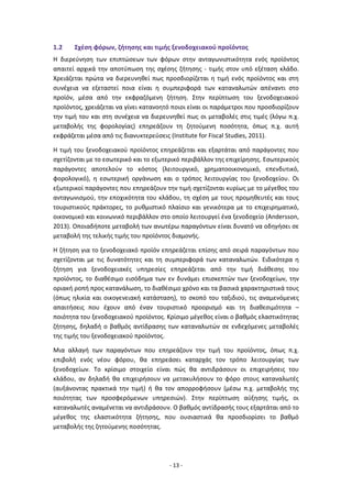 - 13 -
1.2 Σχέση φόρων, ζήτησης και τιμής ξενοδοχειακού προϊόντος
Η διερεύνηση των επιπτώσεων των φόρων στην ανταγωνιστικότητα ενός προϊόντος
απαιτεί αρχικά την αποτύπωση της σχέσης ζήτησης - τιμής στον υπό εξέταση κλάδο.
Χρειάζεται πρώτα να διερευνηθεί πως προσδιορίζεται η τιμή ενός προϊόντος και στη
συνέχεια να εξεταστεί ποια είναι η συμπεριφορά των καταναλωτών απέναντι στο
προϊόν, μέσα από την εκφραζόμενη ζήτηση. Στην περίπτωση του ξενοδοχειακού
προϊόντος, χρειάζεται να γίνει κατανοητό ποιοι είναι οι παράμετροι που προσδιορίζουν
την τιμή του και στη συνέχεια να διερευνηθεί πως οι μεταβολές στις τιμές (λόγω π.χ.
μεταβολής της φορολογίας) επηρεάζουν τη ζητούμενη ποσότητα, όπως π.χ. αυτή
εκφράζεται μέσα από τις διανυκτερεύσεις (Institute for Fiscal Studies, 2011).
Η τιμή του ξενοδοχειακού προϊόντος επηρεάζεται και εξαρτάται από παράγοντες που
σχετίζονται με το εσωτερικό και το εξωτερικό περιβάλλον της επιχείρησης. Εσωτερικούς
παράγοντες αποτελούν το κόστος (λειτουργικό, χρηματοοικονομικό, επενδυτικό,
φορολογικό), η εσωτερική οργάνωση και ο τρόπος λειτουργίας του ξενοδοχείου. Οι
εξωτερικοί παράγοντες που επηρεάζουν την τιμή σχετίζονται κυρίως με το μέγεθος του
ανταγωνισμού, την εποχικότητα του κλάδου, τη σχέση με τους προμηθευτές και τους
τουριστικούς πράκτορες, το ρυθμιστικό πλαίσιο και γενικότερα με το επιχειρηματικό,
οικονομικό και κοινωνικό περιβάλλον στο οποίο λειτουργεί ένα ξενοδοχείο (Andersson,
2013). Οποιαδήποτε μεταβολή των ανωτέρω παραγόντων είναι δυνατό να οδηγήσει σε
μεταβολή της τελικής τιμής του προϊόντος διαμονής.
Η ζήτηση για το ξενοδοχειακό προϊόν επηρεάζεται επίσης από σειρά παραγόντων που
σχετίζονται με τις δυνατότητες και τη συμπεριφορά των καταναλωτών. Ειδικότερα η
ζήτηση για ξενοδοχειακές υπηρεσίες επηρεάζεται από την τιμή διάθεσης του
προϊόντος, το διαθέσιμο εισόδημα των εν δυνάμει επισκεπτών των ξενοδοχείων, την
οριακή ροπή προς κατανάλωση, το διαθέσιμο χρόνο και τα βασικά χαρακτηριστικά τους
(όπως ηλικία και οικογενειακή κατάσταση), το σκοπό του ταξιδιού, τις αναμενόμενες
απαιτήσεις που έχουν από έναν τουριστικό προορισμό και τη διαθεσιμότητα –
ποιότητα του ξενοδοχειακού προϊόντος. Κρίσιμο μέγεθος είναι ο βαθμός ελαστικότητας
ζήτησης, δηλαδή ο βαθμός αντίδρασης των καταναλωτών σε ενδεχόμενες μεταβολές
της τιμής του ξενοδοχειακού προϊόντος.
Μια αλλαγή των παραγόντων που επηρεάζουν την τιμή του προϊόντος, όπως π.χ.
επιβολή ενός νέου φόρου, θα επηρεάσει καταρχάς τον τρόπο λειτουργίας των
ξενοδοχείων. Το κρίσιμο στοιχείο είναι πώς θα αντιδράσουν οι επιχειρήσεις του
κλάδου, αν δηλαδή θα επιχειρήσουν να μετακυλήσουν το φόρο στους καταναλωτές
(αυξάνοντας πρακτικά την τιμή) ή θα τον απορροφήσουν (μέσω π.χ. μεταβολής της
ποιότητας των προσφερόμενων υπηρεσιών). Στην περίπτωση αύξησης τιμής, οι
καταναλωτές αναμένεται να αντιδράσουν. Ο βαθμός αντίδρασής τους εξαρτάται από το
μέγεθος της ελαστικότητα ζήτησης, που ουσιαστικά θα προσδιορίσει το βαθμό
μεταβολής της ζητούμενης ποσότητας.
 