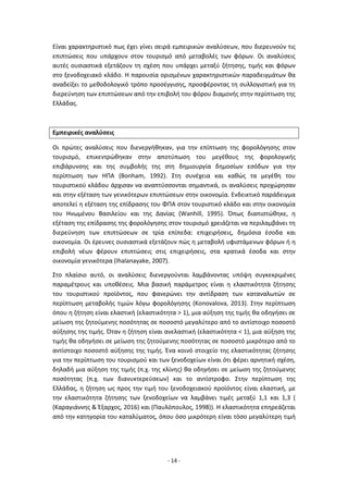 - 14 -
Είναι χαρακτηριστικό πως έχει γίνει σειρά εμπειρικών αναλύσεων, που διερευνούν τις
επιπτώσεις που υπάρχουν στον τουρισμό από μεταβολές των φόρων. Οι αναλύσεις
αυτές ουσιαστικά εξετάζουν τη σχέση που υπάρχει μεταξύ ζήτησης, τιμής και φόρων
στο ξενοδοχειακό κλάδο. Η παρουσία ορισμένων χαρακτηριστικών παραδειγμάτων θα
αναδείξει το μεθοδολογικό τρόπο προσέγγισης, προσφέροντας τη συλλογιστική για τη
διερεύνηση των επιπτώσεων από την επιβολή του φόρου διαμονής στην περίπτωση της
Ελλάδας.
Εμπειρικές αναλύσεις
Οι πρώτες αναλύσεις που διενεργήθηκαν, για την επίπτωση της φορολόγησης στον
τουρισμό, επικεντρώθηκαν στην αποτύπωση του μεγέθους της φορολογικής
επιβάρυνσης και της συμβολής της στη δημιουργία δημοσίων εσόδων για την
περίπτωση των ΗΠΑ (Bonham, 1992). Στη συνέχεια και καθώς τα μεγέθη του
τουριστικού κλάδου άρχισαν να αναπτύσσονται σημαντικά, οι αναλύσεις προχώρησαν
και στην εξέταση των γενικότερων επιπτώσεων στην οικονομία. Ενδεικτικό παράδειγμα
αποτελεί η εξέταση της επίδρασης του ΦΠΑ στον τουριστικό κλάδο και στην οικονομία
του Ηνωμένου Βασιλείου και της Δανίας (Wanhill, 1995). Όπως διαπιστώθηκε, η
εξέταση της επίδρασης της φορολόγησης στον τουρισμό χρειάζεται να περιλαμβάνει τη
διερεύνηση των επιπτώσεων σε τρία επίπεδα: επιχειρήσεις, δημόσια έσοδα και
οικονομία. Οι έρευνες ουσιαστικά εξετάζουν πώς η μεταβολή υφιστάμενων φόρων ή η
επιβολή νέων φέρουν επιπτώσεις στις επιχειρήσεις, στα κρατικά έσοδα και στην
οικονομία γενικότερα (Ihalanayake, 2007).
Στο πλαίσιο αυτό, οι αναλύσεις διενεργούνται λαμβάνοντας υπόψη συγκεκριμένες
παραμέτρους και υποθέσεις. Μια βασική παράμετρος είναι η ελαστικότητα ζήτησης
του τουριστικού προϊόντος, που φανερώνει την αντίδραση των καταναλωτών σε
περίπτωση μεταβολής τιμών λόγω φορολόγησης (Konovalova, 2013). Στην περίπτωση
όπου η ζήτηση είναι ελαστική (ελαστικότητα > 1), μια αύξηση της τιμής θα οδηγήσει σε
μείωση της ζητούμενης ποσότητας σε ποσοστό μεγαλύτερο από το αντίστοιχο ποσοστό
αύξησης της τιμής. Όταν η ζήτηση είναι ανελαστική (ελαστικότητα < 1), μια αύξηση της
τιμής θα οδηγήσει σε μείωση της ζητούμενης ποσότητας σε ποσοστό μικρότερο από το
αντίστοιχο ποσοστό αύξησης της τιμής. Ένα κοινό στοιχείο της ελαστικότητας ζήτησης
για την περίπτωση του τουρισμού και των ξενοδοχείων είναι ότι φέρει αρνητική σχέση,
δηλαδή μια αύξηση της τιμής (π.χ. της κλίνης) θα οδηγήσει σε μείωση της ζητούμενης
ποσότητας (π.χ. των διανυκτερεύσεων) και το αντίστροφο. Στην περίπτωση της
Ελλάδας, η ζήτηση ως προς την τιμή του ξενοδοχειακού προϊόντος είναι ελαστική, με
την ελαστικότητα ζήτησης των ξενοδοχείων να λαμβάνει τιμές μεταξύ 1,1 και 1,3 (
(Καραγιάννης & Έξαρχος, 2016) και (Παυλόπουλος, 1998)). Η ελαστικότητα επηρεάζεται
από την κατηγορία του καταλύματος, όπου όσο μικρότερη είναι τόσο μεγαλύτερη τιμή
 
