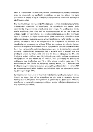 - 15 -
φέρει η ελαστικότητα. Οι επισκέπτες δηλαδή των ξενοδοχείων χαμηλής κατηγορίας
είναι πιο επιρρεπείς και αντιδρούν περισσότερο σε μια π.χ. αύξηση της τιμής
(μειώνοντας τη ζήτηση) σε σχέση με το βαθμό αντίδρασης των επισκεπτών ξενοδοχείων
υψηλής κατηγορίας.
Στην περίπτωση τώρα όπου μια επιβολή ενός φόρου οδηγήσει σε αύξηση της τιμής του
ξενοδοχειακού προϊόντος, ως αποτέλεσμα της μετακύλισης του φόρου στους
καταναλωτές, δημιουργούνται στρεβλώσεις στην αγορά. Το ξενοδοχειακό προϊόν
γίνεται ακριβότερο, χάνει μέρος από την ανταγωνιστικότητα του και είναι δυνατό να
υπάρξει στροφή των καταναλωτών προς εναλλακτικούς προορισμούς. Στην περίπτωση
όπου τα ξενοδοχεία δεν έχουν τη δυνατότητα ή δεν επιλέξουν να μετακυλήσουν την
αύξηση του φόρου στους καταναλωτές, μέσω της αύξησης της τιμής, τότε θα υποστούν
μείωση των κερδών τους ή θα υποχρεωθούν να μεταβάλουν την ποιότητα των
προσφερόμενων υπηρεσιών με κίνδυνο βέβαια την απώλεια σε επίπεδο ζήτησης.
Ενδεικτικό των σχέσεων αυτών αποτελούν τα ευρήματα των εμπειρικών αναλύσεων που
έχουν γίνει για τον υπολογισμό της επίδρασης των φόρων στη ζήτηση του ξενοδοχειακού
προϊόντος. Χαρακτηριστικό παράδειγμα είναι η Κροατία, όπου η επιβολή ΦΠΑ στα
ξενοδοχεία μείωσε τη ζήτηση κατά 15%, ενώ στη Δανία η εφαρμογή του ΦΠΑ στα
ξενοδοχεία μειώνει τη ζήτηση κατά 37,5% (Dombrovski, 2010). Ανάλογα αποτελέσματα
καταγράφονται και στην περίπτωση της Ισπανίας, όπου μια αύξηση της φορολογικής
επιβάρυνσης των ξενοδοχείων από 7% σε 16%, αύξησε το δείκτη τιμών κατά 9 %,
προκαλώντας εν τέλει μείωση της τουριστικής δαπάνης κατά 6,22%. Ο αντίκτυπος στα
ξενοδοχεία και γενικότερα στην οικονομία ήταν μεγάλος, καθώς το κόστος σε επίπεδο ΑΕΠ
και πληθωρισμού αποδείχθηκε διπλάσιο από τα δημόσια έσοδα που προκάλεσε η αύξηση
της φορολογίας (Gago, 2006).
Έχοντας επομένως υπόψη τόσο το θεωρητικό υπόβαθρο που προσδιορίζει τη σχέση φόρων,
ζήτησης και τιμών, όσο και τη μεθοδολογία με την οποία οι εμπειρικές έρευνες
προσεγγίζουν τις επιδράσεις που προκαλούν οι μεταβολές του φορολογικού πλαισίου,
είναι δυνατό να εξεταστεί η αναμενόμενη επίδραση από την επιβολή του φόρου διαμονής
στην περίπτωση της Ελλάδας.
 