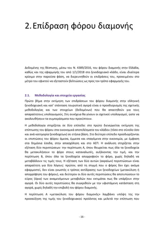 - 16 -
2.Επίδραση φόρου διαμονής
Δεδομένης της θέσπισης, μέσω του Ν. 4389/2016, του φόρου διαμονής στην Ελλάδα,
καθώς και της εφαρμογής του από 1/1/2018 στο ξενοδοχειακό κλάδο, είναι ιδιαίτερα
κρίσιμο στην παρούσα φάση, να διερευνηθούν οι επιδράσεις του, προκειμένου στο
μέτρο του εφικτού να εξεταστούν βελτιώσεις ως προς τον τρόπο εφαρμογής του.
2.1. Μεθοδολογία και στοιχεία εργασίας
Πρώτο βήμα στην εκτίμηση των επιδράσεων του φόρου διαμονής στην ελληνική
ξενοδοχειακή και κατ’ επέκταση τουριστική αγορά είναι ο προσδιορισμός της σχετικής
μεθοδολογίας και των στοιχείων (δεδομένων) που θα απαιτηθούν για τους
απαραίτητους υπολογισμούς. Στη συνέχεια θα γίνουν οι σχετικοί υπολογισμοί, ώστε να
ακολουθήσουν τα συμπεράσματα που προκύπτουν.
Η μεθοδολογία στηρίζεται σε δύο επίπεδα: στο πρώτο διενεργείται εκτίμηση της
επίπτωσης του φόρου στα οικονομικά αποτελέσματα του κλάδου (τόσο στο σύνολο όσο
και ανά κατηγορία ξενοδοχείων) σε ετήσια βάση. Στο δεύτερο επίπεδο προσδιορίζονται
οι επιπτώσεις του φόρου άμεσα, έμμεσα και επαγόμενα στην οικονομία, με έμφαση
στα δημόσια έσοδα, στην απασχόληση και στο ΑΕΠ. Η ανάλυση στηρίζεται στην
εξέταση δύο περιπτώσεων: την περίπτωση Α, όπου θεωρείται πως όλα τα ξενοδοχεία
θα μετακυλήσουν το φόρο στους καταναλωτές, αυξάνοντας την τιμή, και την
περίπτωση Β, όπου όλα τα ξενοδοχεία απορροφούν το φόρο, χωρίς δηλαδή να
μεταβάλλουν τις τιμές τους. Η εξέταση των δύο αυτών (ακραίων) περιπτώσεων είναι
απαραίτητη για δύο λόγους: πρώτον, από τη στιγμή που ο φόρος δεν έχει ακόμα
εφαρμοστεί, δεν είναι γνωστός ο τρόπος αντίδρασης των ξενοδοχείων (μετακύλιση ή
απορρόφηση του φόρου), και δεύτερον οι δύο αυτές περιπτώσεις θα αποτυπώσουν το
εύρος (όρια) των αναμενόμενων μεταβολών που εκτιμάται πως θα υπάρξουν στην
αγορά. Οι δύο αυτές περιπτώσεις θα συγκριθούν με την υφιστάμενη κατάσταση στη
αγορά, χωρίς δηλαδή την επιβολή του φόρου διαμονής.
Η περίπτωση Α «μετακύλιση του φόρου διαμονής» λαμβάνει υπόψη της την
προσαύξηση της τιμής του ξενοδοχειακού προϊόντος και μελετά την επίπτωση που
 