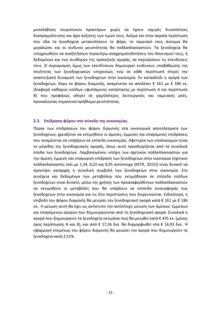 - 21 -
μεσολάβηση τουριστικών πρακτόρων χωρίς να έχουν ισχυρές δυνατότητες
διαπραγμάτευσης και άρα αύξησης των τιμών τους. Ακόμα και στην ακραία περίπτωση
που όλα τα ξενοδοχεία μετακυλήσουν το φόρο, το ταμειακό τους άνοιγμα θα
μεγαλώσει και οι κίνδυνοι ρευστότητας θα πολλαπλασιαστούν. Τα ξενοδοχεία θα
υποχρεωθούν να αναζητήσουν περαιτέρω αναχρηματοδοτήσεις του δανεισμού τους, ή
δεδομένων και των συνθηκών της τραπεζικής αγοράς, να περιορίσουν τις επενδύσεις
τους. Ο περιορισμός όμως των επενδύσεων δημιουργεί κινδύνους υποβάθμισης της
ποιότητας των ξενοδοχειακών υπηρεσιών, ενώ σε κάθε περίπτωση στερεί την
αναπτυξιακή δυναμική των ξενοδοχείων στην οικονομία. Εν κατακλείδι η αγορά των
ξενοδοχείων, λόγω το φόρου διαμονής, αναμένεται να απολέσει € 161 με € 186 εκ.
(διαφορά καθαρών εσόδων υφιστάμενης κατάστασης με περίπτωση Α και περίπτωση
Β) που προφανώς οδηγεί σε χαμηλότερες λειτουργικές και ταμειακές ροές,
προκαλώντας σημαντικό πρόβλημα ρευστότητας.
2.3. Επίδραση φόρου στο σύνολο της οικονομίας
Πέραν των επιδράσεων του φόρου διαμονής στα οικονομικά αποτελέσματα των
ξενοδοχείων, χρειάζεται να εκτιμηθούν οι άμεσες, έμμεσες και επαγόμενες επιδράσεις
που αναμένεται να υπάρξουν σε επίπεδο οικονομίας. Αφετηρία των υπολογισμών είναι
το μέγεθος της ξενοδοχειακής αγοράς, όπως αυτό προσδιορίζεται από τα συνολικά
έσοδα των ξενοδοχείων. Λαμβανομένου υπόψη των σχετικών πολλαπλασιαστών για
την άμεση, έμμεση και επαγωγική επίδραση των ξενοδοχείων στην οικονομία (σχετικοί
πολλαπλασιαστές ίσοι με 1,34, 0,22 και 0,95 αντίστοιχα (ΚΕΠΕ, 2015)) είναι δυνατό να
προκύψει καταρχάς η συνολική συμβολή των ξενοδοχείων στην οικονομία. Στη
συνέχεια και δεδομένων των μεταβολών που εκτιμήθηκαν σε επίπεδο εσόδων
ξενοδοχείων είναι δυνατό, μέσω της χρήσης των προαναφερθέντων πολλαπλασιαστών
να εκτιμηθούν οι μεταβολές που θα υπάρξουν σε επίπεδο συνεισφοράς των
ξενοδοχείων στην οικονομία για τις δύο περιπτώσεις που διερευνώνται. Ειδικότερα, η
επιβολή του φόρου διαμονής θα μειώσει την ξενοδοχειακή αγορά κατά € 161 με € 186
εκ.. Η μείωση αυτή θα έχει ως αντίκτυπο την αντίστοιχη μείωση των άμεσων, έμμεσων
και επαγόμενων αγορών που δημιουργούνται από τη ξενοδοχειακή αγορά. Συνολικά η
αγορά που δημιουργούν τα ξενοδοχεία εκτιμάται πως θα μειωθεί κατά € 435 εκ. (μέσος
όρος περίπτωσης Α και Β), και από € 17,36 δισ. θα διαμορφωθεί στα € 16,93 δισ.. Η
εφαρμογή επομένως του φόρου διαμονής θα μειώσει την αγορά που δημιουργούν τα
ξενοδοχεία κατά 2,51%.
 