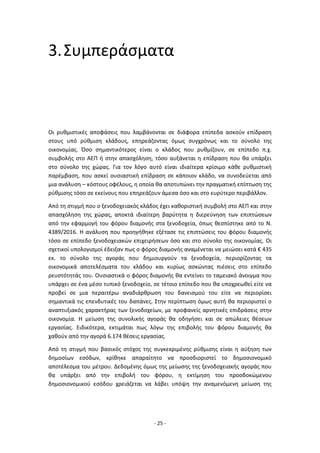 - 25 -
3.Συμπεράσματα
Οι ρυθμιστικές αποφάσεις που λαμβάνονται σε διάφορα επίπεδα ασκούν επίδραση
στους υπό ρύθμιση κλάδους, επηρεάζοντας όμως συγχρόνως και το σύνολο της
οικονομίας. Όσο σημαντικότερος είναι ο κλάδος που ρυθμίζουν, σε επίπεδο π.χ.
συμβολής στο ΑΕΠ ή στην απασχόληση, τόσο αυξάνεται η επίδραση που θα υπάρξει
στο σύνολο της χώρας. Για τον λόγο αυτό είναι ιδιαίτερα κρίσιμο κάθε ρυθμιστική
παρέμβαση, που ασκεί ουσιαστική επίδραση σε κάποιον κλάδο, να συνοδεύεται από
μια ανάλυση – κόστους οφέλους, η οποία θα αποτυπώνει την πραγματική επίπτωση της
ρύθμισης τόσο σε εκείνους που επηρεάζουν άμεσα όσο και στο ευρύτερο περιβάλλον.
Από τη στιγμή που ο ξενοδοχειακός κλάδος έχει καθοριστική συμβολή στο ΑΕΠ και στην
απασχόληση της χώρας, αποκτά ιδιαίτερη βαρύτητα η διερεύνηση των επιπτώσεων
από την εφαρμογή του φόρου διαμονής στα ξενοδοχεία, όπως θεσπίστηκε από το Ν.
4389/2016. Η ανάλυση που προηγήθηκε εξέτασε τις επιπτώσεις του φόρου διαμονής
τόσο σε επίπεδο ξενοδοχειακών επιχειρήσεων όσο και στο σύνολο της οικονομίας. Οι
σχετικοί υπολογισμοί έδειξαν πως ο φόρος διαμονής αναμένεται να μειώσει κατά € 435
εκ. το σύνολο της αγοράς που δημιουργούν τα ξενοδοχεία, περιορίζοντας τα
οικονομικά αποτελέσματα του κλάδου και κυρίως ασκώντας πιέσεις στο επίπεδο
ρευστότητάς του. Ουσιαστικά ο φόρος διαμονής θα εντείνει το ταμειακό άνοιγμα που
υπάρχει σε ένα μέσο τυπικό ξενοδοχείο, σε τέτοιο επίπεδο που θα υποχρεωθεί είτε να
προβεί σε μια περαιτέρω αναδιάρθρωση του δανεισμού του είτε να περιορίσει
σημαντικά τις επενδυτικές του δαπάνες. Στην περίπτωση όμως αυτή θα περιοριστεί ο
αναπτυξιακός χαρακτήρας των ξενοδοχείων, με προφανείς αρνητικές επιδράσεις στην
οικονομία. Η μείωση της συνολικής αγοράς θα οδηγήσει και σε απώλειες θέσεων
εργασίας. Ειδικότερα, εκτιμάται πως λόγω της επιβολής του φόρου διαμονής θα
χαθούν από την αγορά 6.174 θέσεις εργασίας.
Από τη στιγμή που βασικός στόχος της συγκεκριμένης ρύθμισης είναι η αύξηση των
δημοσίων εσόδων, κρίθηκε απαραίτητο να προσδιοριστεί το δημοσιονομικό
αποτέλεσμα του μέτρου. Δεδομένης όμως της μείωσης της ξενοδοχειακής αγοράς που
θα υπάρξει από την επιβολή του φόρου, η εκτίμηση του προσδοκώμενου
δημοσιονομικού εσόδου χρειάζεται να λάβει υπόψη την αναμενόμενη μείωση της
 