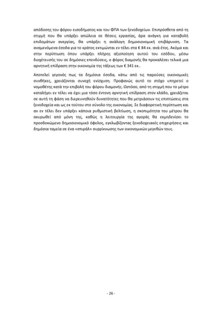- 26 -
απόδοσης του φόρου εισοδήματος και του ΦΠΑ των ξενοδοχείων. Επιπρόσθετα από τη
στιγμή που θα υπάρξει απώλεια σε θέσεις εργασίας, άρα ανάγκη για καταβολή
επιδομάτων ανεργίας, θα υπάρξει η ανάλογη δημοσιονομική επιβάρυνση. Τα
αναμενόμενα έσοδα για το κράτος εκτιμώνται εν τέλει στα € 84 εκ. ανά έτος. Ακόμα και
στην περίπτωση όπου υπάρξει πλήρης αξιοποίηση αυτού του εσόδου, μέσω
διοχέτευσής του σε δημόσιες επενδύσεις, ο φόρος διαμονής θα προκαλέσει τελικά μια
αρνητική επίδραση στην οικονομία της τάξεως των € 341 εκ..
Αποτελεί γεγονός πως τα δημόσια έσοδα, κάτω από τις παρούσες οικονομικές
συνθήκες, χρειάζονται συνεχή ενίσχυση. Προφανώς αυτό το στόχο υπηρετεί ο
νομοθέτης κατά την επιβολή του φόρου διαμονής. Ωστόσο, από τη στιγμή που το μέτρο
καταλήγει εν τέλει να έχει μια τόσο έντονη αρνητική επίδραση στον κλάδο, χρειάζεται
σε αυτή τη φάση να διερευνηθούν δυνατότητες που θα μετριάσουν τις επιπτώσεις στα
ξενοδοχεία και ως εκ τούτου στο σύνολο της οικονομίας. Σε διαφορετική περίπτωση και
αν εν τέλει δεν υπάρξει κάποια ρυθμιστική βελτίωση, η σκοπιμότητα του μέτρου θα
ακυρωθεί από μόνη της, καθώς η λειτουργία της αγοράς θα εκμηδενίσει το
προσδοκώμενο δημοσιονομικό όφελος, εγκλωβίζοντας ξενοδοχειακές επιχειρήσεις και
δημόσια ταμεία σε ένα «σπιράλ» συρρίκνωσης των οικονομικών μεγεθών τους.
 