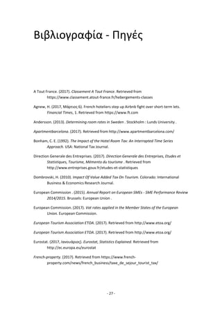 - 27 -
Βιβλιογραφία - Πηγές
A Tout France. (2017). Classement A Tout France. Retrieved from
https://www.classement.atout-france.fr/hebergements-classes
Agnew, H. (2017, Μάρτιος 6). French hoteliers step up Airbnb fight over short-term lets.
Financial Times, 1. Retrieved from https://www.ft.com
Andersson. (2013). Determining room rates in Sweden . Stockholm : Lunds University .
Apartmentbarcelona. (2017). Retrieved from http://www.apartmentbarcelona.com/
Bonham, C. E. (1992). The Impact of the Hotel Room Tax: An Interrapted Time Series
Approach. USA: National Tax Journal.
Direction Generale des Entreprises. (2017). Direction Generale des Entreprises, Etudes et
Statistiques, Tourisme, Mémento du tourisme . Retrieved from
http://www.entreprises.gouv.fr/etudes-et-statistiques
Dombrovski, H. (2010). Impact Of Value Added Tax On Tourism. Colorado: International
Business & Economics Research Journal.
European Commission . (2015). Annual Report on European SMEs - SME Performance Review
2014/2015. Brussels: European Union .
European Commission. (2017). Vat rates applied in the Member States of the European
Union. European Commission.
European Tourism Association ETOA. (2017). Retrieved from http://www.etoa.org/
European Tourism Association ETOA. (2017). Retrieved from http://www.etoa.org/
Eurostat. (2017, Ιανουάριος). Eurostat, Statistics Explained. Retrieved from
http://ec.europa.eu/eurostat
French-property. (2017). Retrieved from https://www.french-
property.com/news/french_business/taxe_de_sejour_tourist_tax/
 