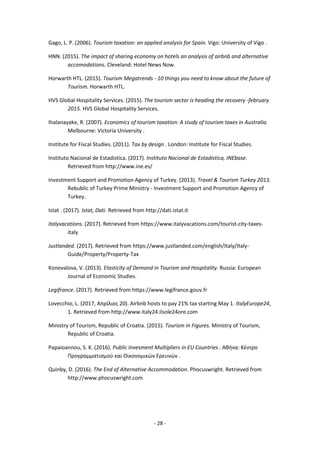 - 28 -
Gago, L. P. (2006). Tourism taxation: an applied analysis for Spain. Vigo: University of Vigo .
HNN. (2015). The impact of sharing economy on hotels an analysis of airbnb and alternative
accomodations. Cleveland: Hotel News Now.
Horwarth HTL. (2015). Tourism Megatrends - 10 things you need to know about the future of
Tourism. Horwarth HTL.
HVS Global Hospitality Services. (2015). The tourism sector is heading the recovery -february
2015. HVS Global Hospitality Services.
Ihalanayake, R. (2007). Economics of tourism taxation: A study of tourism taxes in Australia.
Melbourne: Victoria University .
Institute for Fiscal Studies. (2011). Tax by design . London: Institute for Fiscal Studies.
Instituto Nacional de Estadistica. (2017). Instituto Nacional de Estadistica, INEbase.
Retrieved from http://www.ine.es/
Investment Support and Promotion Agency of Turkey. (2013). Travel & Tourism Turkey 2013.
Rebublic of Turkey Prime Ministry - Investment Support and Promotion Agency of
Turkey.
Istat . (2017). Istat, Dati. Retrieved from http://dati.istat.it
Italyvacations. (2017). Retrieved from https://www.italyvacations.com/tourist-city-taxes-
italy
Justlanded. (2017). Retrieved from https://www.justlanded.com/english/Italy/Italy-
Guide/Property/Property-Tax
Konovalova, V. (2013). Elasticity of Demand in Tourism and Hospitality. Russia: European
Journal of Economic Studies.
Legifrance. (2017). Retrieved from https://www.legifrance.gouv.fr
Lovecchio, L. (2017, Απρίλιος 20). Airbnb hosts to pay 21% tax starting May 1. ItalyEurope24,
1. Retrieved from http://www.italy24.ilsole24ore.com
Ministry of Tourism, Republic of Croatia. (2015). Tourism in Figures. Ministry of Tourism,
Republic of Croatia.
Papaioannou, S. K. (2016). Public Invesment Multipliers in EU Countries . Αθήνα: Κέντρο
Προγραμματισμού και Οικονομικών Ερευνών .
Quinby, D. (2016). The End of Alternative Accommodation. Phocuswright. Retrieved from
http://www.phocuswright.com
 