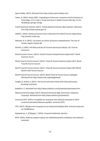 - 29 -
Spain-holiday. (2017). Retrieved from https://www.spain-holiday.com/
Talwar, R. (2012). Hotels 2020 - responding to Tomorrow΄s Customer and the Evolution of
Technology. In R. C. (eds.), Trends and Issues in Global Tourism 2012 (pp. 21-31).
Heidelberg: Springer Verlag.
Turkish Statistical Institute. (2017). Turkish Statistical Institute, Main Statistics. Retrieved
from http://www.turkstat.gov.tr/
UNWTO . (2014). Glossary of tourism terms. Retrieved from World Tourism Organisation:
http://www2.unwto.org
Vjekoslav, B. A. (2012). Tax system as a factor of tourism competitiveness: The case of
Croatia. Zagreb: Elsevier BV.
Wanhill, S. (1995). VAT Rates and the UK Tourism and Leisure Industry. UK: Tourism
Economics.
World Economic Forum. (2017). Travel & Tourism Competitiveness Report 2017. World
Economic Forum.
World Travel & Tourism Council. (2017). Travel & Tourism Ecomonic Impact 2017. World
Travel & Tourism Council.
World Travel & Tourism Council. (2017). Travel & Tourism Economic Impact 2017 World.
World Travel Tourism Council.
World Travel & Tourism Council. (2017). World Travel & Tourism Council, Datagate.
Retrieved from https://www.wttc.org/datagateway/
Yaraghi, N., & Ravi, S. (2017). The Current and Future State of the Sharing Economy.
Brookings Institution.
Αndalucia. ( ). Retrieved from http://www.andalucia.com/property/propertytaxes.htm
Ελληνική Στατιστική Αρχή. (2017). Ελληνική Στατιστική Αρχή, Στατιστικές, Υπηρεσίες,
Τουρισμός. Retrieved from http://www.statistics.gr/el/statistics
Ινστιτούτο ΣΕΤΕ. (2014). Η συμβολή του τουρισμού στην ελληνική οικονομία το 2014 -
συνοπτική απεικόνιση βασικών μεγεθών. Ινστιτούτο ΣΕΤΕ.
ΙΤΕΠ. (2017). Εξελίξεις στον τουρισμό και την ελληνική ξενοδοχία 2016. Ινστιτούτο Ερευνών
και Προβλέψεων.
Καραγιάννης, Σ., & Έξαρχος, Γ. (2016). Τουριστική Ανάπτυξη. Δίαυλος.
ΚΕΠΕ. (2014). Ανάλυση εισροών-εκροών και πολλαπλασιαστικές επιδράσεις στην ελληνική
οικονομία.
 