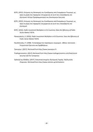 - 30 -
ΚΕΠΕ. (2015). Εκτίμηση της Κατανομής του Εισοδήματος από Εισερχόμενο Τουρισμό, ως
προς το μέρος που παραμένει στη χώρα και σε αυτό που επανεξάγεται στο
εξωτερικό. Κέντρο Προγραμματισμού και Οικονομικών Ερευνών.
ΚΕΠΕ. (2015). Εκτίμηση της Κατανομής του Εισοδήματος από Εισερχόμενο Τουρισμό, ως
προς το μέρος που παραμένει στη χώρα και σε αυτό που επανεξάγεται στο
εξωτερικό.
ΚΕΠΕ. (2016). Public Investment Multipliers in EU Countries: Does the Efficiency of Public
Sector Matter? ΚΕΠΕ.
Παπαϊωάννου, Σ. (2016). Public Investment Multipliers in EU Countries: Does the Efficiency of
Public Sector Matter? ΚΕΠΕ.
Παυλόπουλος, Π. (1998). Το πανόραμα του παγκόσμιου τουρισμού . Αθήνα: Ινστιτούτο
Τουριστικών Ερευνών και Προβλέψεων.
Τaxesejour. (2017). Retrieved from http://www.taxesejour.fr
Τradingeconomics. (2017). Retrieved from http://www.tradingeconomics.com/italy/social-
security-rate-for-companies
Τράπεζα της Ελλάδος. (2017). Στατιστικά στοιχεία, Εξωτερικός Τομέας, Ταξιδιωτικές
Υπηρεσίες. Retrieved from http://www.statistics.gr/el/statistics
 