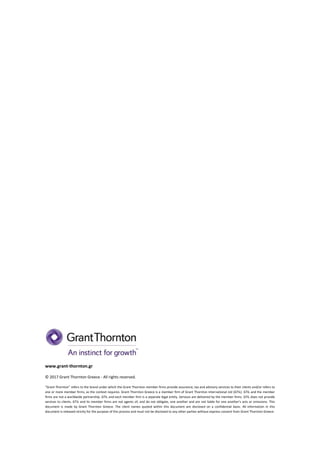 www.grant-thornton.gr
© 2017 Grant Thornton Greece - All rights reserved.
“Grant Thornton” refers to the brand under which the Grant Thornton member firms provide assurance, tax and advisory services to their clients and/or refers to
one or more member firms, as the context requires. Grant Thornton Greece is a member firm of Grant Thornton International Ltd (GTIL). GTIL and the member
firms are not a worldwide partnership. GTIL and each member firm is a separate legal entity. Services are delivered by the member firms. GTIL does not provide
services to clients. GTIL and its member firms are not agents of, and do not obligate, one another and are not liable for one another’s acts or omissions. This
document is made by Grant Thornton Greece. The client names quoted within this document are disclosed on a confidential basis. All information in this
document is released strictly for the purpose of this process and must not be disclosed to any other parties without express consent from Grant Thornton Greece.
 
