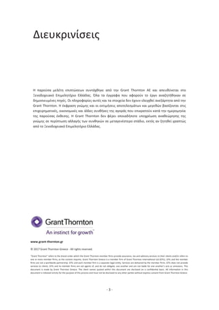 - 3 -
Διευκρινίσεις
Η παρούσα μελέτη επιπτώσεων συντάχθηκε από την Grant Thornton ΑΕ και απευθύνεται στο
Ξενοδοχειακό Επιμελητήριο Ελλάδας. Όλα τα έγγραφα που αφορούν το έργο αναζητήθηκαν σε
δημοσιευμένες πηγές. Οι πληροφορίες αυτές και τα στοιχεία δεν έχουν ελεγχθεί ανεξάρτητα από την
Grant Thornton. Η έκφραση γνώμης και οι εκτιμήσεις αποτελεσμάτων και μεγεθών βασίζονται στις
επιχειρηματικές, οικονομικές και άλλες συνθήκες της αγοράς που επικρατούν κατά την ημερομηνία
της παρούσας έκθεσης. Η Grant Thornton δεν φέρει οποιαδήποτε υποχρέωση αναθεώρησης της
γνώμης σε περίπτωση αλλαγής των συνθηκών σε μεταγενέστερο στάδιο, εκτός αν ζητηθεί γραπτώς
από το Ξενοδοχειακό Επιμελητήριο Ελλάδας.
www.grant-thornton.gr
© 2017 Grant Thornton Greece - All rights reserved.
“Grant Thornton” refers to the brand under which the Grant Thornton member ﬁrms provide assurance, tax and advisory services to their clients and/or refers to
one or more member ﬁrms, as the context requires. Grant Thornton Greece is a member ﬁrm of Grant Thornton International Ltd (GTIL). GTIL and the member
ﬁrms are not a worldwide partnership. GTIL and each member ﬁrm is a separate legal entity. Services are delivered by the member ﬁrms. GTIL does not provide
services to clients. GTIL and its member ﬁrms are not agents of, and do not obligate, one another and are not liable for one another’s acts or omissions. This
document is made by Grant Thornton Greece. The client names quoted within this document are disclosed on a conﬁdential basis. All information in this
document is released strictly for the purpose of this process and must not be disclosed to any other parties without express consent from Grant Thornton Greece.
 