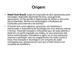 Origem
• Hotel Tech Brasil, surgiu da inspiração de dois apaixonados pela
tecnologia. Reginaldo Aparecido Ferreira, socio-gerente
operacional, na Flex gestão e Higienização de Têxteis e Ana Lúcia
Souza Machado, Técnica em Hospedagem e Produtora de
Conteúdos para internet e de Eventos.
• O Evento tem como objetivo, apresentar aos hoteleiros e
interessados a importância da tecnologia em seus diversos setores
e formas. Trazendo inovação e reforçando que, de nada adiante o
Hotel ter um perfil engajado nas mídias, se seus processos não
forem automatizados, inovadores e ágeis; ou se seus processos
inspiram a perfeição, mas seu engajamento nas redes sociais é
fraco. Pois Inovação e Tecnologia é um conjunto de ações
interligadas que, proporcionam com que o Hotel alcance um
resultado de excelência.
 