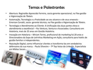 Temas e Palestrantes
• Abertura: Reginaldo Aparecido Ferreira, socio-gerente operacional, na Flex gestão
e Higienização de Têxteis
• Automação, Tecnologia e a Praticidade ao seu alcance e de seus enxovais -
Emerson Cenatti, socio- gerente técnico, na Flex gestão e Higienização de Têxteis.
• Tecnologia e Atendimento ao Cliente: A Unificação das duas partes eleva o
atendimento a excelência! – Rui Ventura, Ventura e Associados: Consultoria em
Hotelaria, mais de 35 anos em Gestão Hoteleira.
• Inovação em Hotelaria – Miriam Torres, profissional de marketing há 20 anos e
Direcionadora da Sopa de Letrinhas Marketing em Ação, consultoria para hotéis de
gestão familiar e independentes.
• Reputação Digital, como influenciar clientes e transforma-los em verdadeiros
defensores da sua marca. - Paulo Silvestre – 7º Top Voice do Linkedin, Especialista
em Mídias Socais...
 