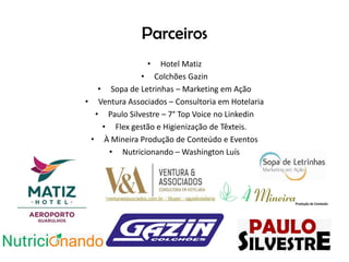 Parceiros
• Hotel Matiz
• Colchões Gazin
• Sopa de Letrinhas – Marketing em Ação
• Ventura Associados – Consultoria em Hotelaria
• Paulo Silvestre – 7° Top Voice no Linkedin
• Flex gestão e Higienização de Têxteis.
• À Mineira Produção de Conteúdo e Eventos
• Nutricionando – Washington Luís
 