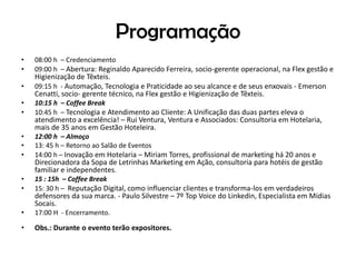 Programação
• 08:00 h – Credenciamento
• 09:00 h – Abertura: Reginaldo Aparecido Ferreira, socio-gerente operacional, na Flex gestão e
Higienização de Têxteis.
• 09:15 h - Automação, Tecnologia e Praticidade ao seu alcance e de seus enxovais - Emerson
Cenatti, socio- gerente técnico, na Flex gestão e Higienização de Têxteis.
• 10:15 h – Coffee Break
• 10:45 h – Tecnologia e Atendimento ao Cliente: A Unificação das duas partes eleva o
atendimento a excelência! – Rui Ventura, Ventura e Associados: Consultoria em Hotelaria,
mais de 35 anos em Gestão Hoteleira.
• 12:00 h – Almoço
• 13: 45 h – Retorno ao Salão de Eventos
• 14:00 h – Inovação em Hotelaria – Miriam Torres, profissional de marketing há 20 anos e
Direcionadora da Sopa de Letrinhas Marketing em Ação, consultoria para hotéis de gestão
familiar e independentes.
• 15 : 15h – Coffee Break
• 15: 30 h – Reputação Digital, como influenciar clientes e transforma-los em verdadeiros
defensores da sua marca. - Paulo Silvestre – 7º Top Voice do Linkedin, Especialista em Mídias
Socais.
• 17:00 H - Encerramento.
• Obs.: Durante o evento terão expositores.
 