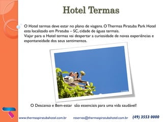 Hotel Termas
O Hotel termas deve estar no plano de viagens. O Thermas Piratuba Park Hotel esta localizado em Piratuba – SC, cidade de águas termais.
Viajar para o Hotel termas vai despertar a curiosidade de novas experiências e espontaneidade dos seus sentimentos.
www.thermaspiratubahotel.com.br
reservas@thermaspiratubahotel.com.br
(49) 3553 0000
O Descanso e Bem-estar são essenciais para uma vida saudável!