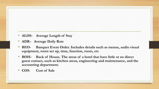 • ALOS- Average Length of Stay
• ADR- Average Daily Rate
• BEO- Banquet Event Order. Includes details such as menus, audio visual
equipment, room set up, time, function, room, etc
• BOH- Back of House. The areas of a hotel that have little or no direct
guest contact, such as kitchen areas, engineering and maintenance, and the
accounting department.
• COS- Cost of Sale
