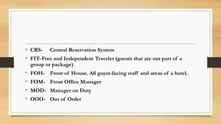 • CRS- Central Reservation System
• FIT-Free and Independent Traveler (guests that are not part of a
group or package)
• FOH- Front of House. All guest-facing staff and areas of a hotel.
• FOM- Front Office Manager
• MOD- Manager on Duty
• OOO- Out of Order