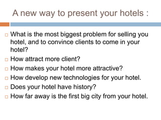 A new way to presentyour hotels :Whatis the mostbiggestproblem for sellingyouhotel, and to convince clients to come in yourhotel?How attract more client?How makesyourhotel more attractive?How develop new technologies for yourhotel.Doesyourhotel have history?How far awayis the first big city fromyourhotel.