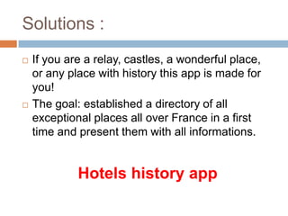 Solutions :	If you are a relay, castles, a wonderful place, or any place withhistorythisappis made for you!The goal: established a directory of all exceptional places all over France in a first time and presentthemwith all informations.Hotels historyapp