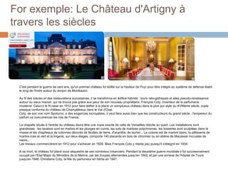 For exemple: Le Château d'Artigny à travers les siècles C'est pendant la guerre de cent ans, qu'un premier château fut édifié sur la hauteur (le Puy) pour être intégré au système de défense établi le long de l'Indre autour du donjon de Montbazon.Au fil des siècles et des restaurations successives, il se transforma en édifice hybride : tours néo-gothiques et ailes pseudo-renaissance autour du vieux manoir, qui ne trouva pas grâce aux yeux de son nouveau propriétaire, François Coty, inventeur de la parfumerie moderne. Celui-ci le fit raser en 1912 pour faire édifier à la place un somptueux château dans le plus pur style du XVIIIème siècle, copie presque conforme du château de Champlâtreux dans le Val d'Oise.Coty, de son vrai nom Spoturno, a des exigences incroyables, il veut faire aussi bien que les constructeurs du grand siècle : l'empereur du parfum va concurrencer les rois de France. La chapelle située à l'entrée du château devra être une copie exacte de celle de Versailles réduite au quart. Les installations sont grandioses : les lavabos sont en marbre et les plonges en cuivre, les sols de marbres polychromes, les boiseries sont sculptées dans la masse et les chapiteaux de colonnes décorés de feuilles de lierre, d'acanthe, de laurier... La cuisine est de marbre blanc, la pâtisserie de marbre rose et vert et la lingerie, sur deux étages, comporte 140 placards en bois de citronnier ou en ébène de Macassar incrustés de nacre...Les travaux commencèrent en 1912 pour s'achever en 1929. Mais François Coty y résida peu puisqu'il s'éteignit en 1934.A sa mort, le château fut placé sous séquestre de ses nombreux créanciers. Pendant la deuxième guerre mondiale il fut successivement occupé par l'Etat Major du Ministère de la Marine, par les troupes allemandes jusqu'en 1942, et par une annexe de l'hôpital de Tours jusqu'en 1946. Christiane Coty, la fille du parfumeur en hérita en 1947.