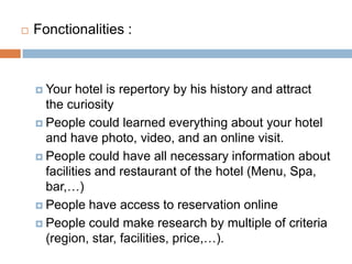 Fonctionalities:Yourhotelisrepertory by hishistory and attract the curiosityPeople couldlearnedeverything about yourhotel and have photo, video, and an online visit.People could have all necessary information about facilities and restaurant of the hotel (Menu, Spa, bar,…)People have access to reservation onlinePeople couldmakeresearch by multiple of criteria (region, star, facilities, price,…).