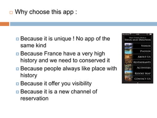 Whychoosethisapp:Becauseitisunique ! No app of the samekindBecause France have a veryhighhistory and we need to conserveditBecause people alwayslike place withhistoryBecauseitofferyouvisibilityBecauseitis a new channel of reservation