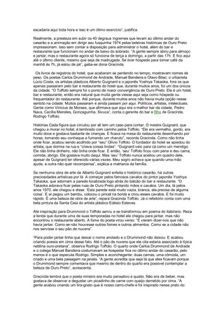 escadaria aqui toda hora e isso é um ótimo exercício”, justifica.

Realmente, a presteza em subir os 40 degraus íngremes que levam ao último andar do
casarão e a animação em dirigir seu fusquinha 1974 pelas ladeiras históricas de Ouro Preto
impressionam. Isso sem contar a disposição para administrar o hotel, além do bar e
restaurante que funcionam no andar de baixo do sobrado. “A gente sempre abriu para almoço
e jantar, mas o restaurante agora só funciona de terça a domingo, a partir das 17h. E fico aqui
até o último cliente, mesmo que seja de madrugada. Se tiver hóspede para tomar café da
manhã às 7h, já estou de pé”, gaba-se dona Gracinda.

  Os livros de registros do hotel, que acabaram se perdendo no tempo, mostravam nomes de
peso. Os poetas Carlos Drummond de Andrade, Manuel Bandeira e Olavo Bilac; o urbanista
Lúcio Costa, os artistas plásticos Alberto Guignard e o japonês Yoshiya Takaoka, fora os que
apenas passaram pelo bar e restaurante do hotel que, durante muitos anos, foi um dos únicos
da cidade. “O Toffolo sempre foi o ponto de maior convergência de Ouro Preto. Ele é um hotel,
bar e restaurante, então era natural que muita gente viesse aqui seja como hóspede ou
frequentador do restaurante. Até porque, durante muitos anos não havia muita opção nesse
sentido na cidade. Muitos passaram e ainda passam por aqui. Políticos, artistas, intelectuais.
Gente como Vinicius de Moraes, que afirmava que aqui era o melhor bar da cidade, Pedro
Nava, Cecília Meireles, Gonzaguinha, Sivuca”, conta o gerente do bar e filho de Gracinda,
Rodrigo Toffolo.

Histórias Cada figura que circulou por ali tem um caso para contar. O mestre Guignard, que
chegou a morar no hotel, é lembrado com carinho pelos Toffolo. “Ele era vermelho, gordo, era
muito doce e gostava bastante de crianças. E ficava na mesa do restaurante desenhando por
horas, tomando seu conhaque e fumando um charuto”, recorda Gracinda. Como não tinha
onde ficar, acabou sendo acolhido por “seu” Olívio Toffolo. O fundador do hotel se apiedou do
artista, que dormia na rua e “criava coisas lindas”. “Guignard veio para cá como um mendigo.
Ele não tinha dinheiro, não tinha onde ficar. E então, „seu‟ Toffolo ficou com pena e deu cama,
comida, abrigo. Ele gostava muito daqui. Mas „seu‟ Toffolo nunca aceitou um quadro dele,
apesar de Guignard ter oferecido várias vezes. Meu sogro achava que quando uma mão
ajuda, a outra não quer recompensa”, explica a matriarca da família.

Se nenhuma obra de arte de Alberto Guignard enfeita o histórico casarão, há outras
preciosidades artísticas por lá. A começar pelos famosos cavalos do pintor japonês Yoshiya
Takaoka, que adornam a parede localizada logo atrás do balcão do bar e restaurante. “O
Takaoka adorava ficar pelas ruas de Ouro Preto pintando mãos e cavalos. Um dia, lá pelos
anos 1970, ele chegou e disse: „Esta parede está muito vazia, branca, ela precisa de alguma
coisa‟. E aí pegou um bambu, colocou o pincel na borda e criou esses cavalos. E foi muito
rápido. É uma beleza de obra de arte”, repara Gracinda Toffolo. Já o refeitório conta com uma
bela pintura da Santa Ceia do artista plástico Edésio Esteves.

Até inspiração para Drummond o Toffolo serviu e se transformou em poema do itabirano. Reza
a lenda que durante uma de suas temporadas no hotel ele chegou para jantar, mas não
encontrou o restaurante aberto. A fome do poeta virou verso: “E vieram dizer-nos que não
havia jantar. Como se não houvesse outras fomes e outros alimentos. Como se a cidade não
nos servisse o seu pão de nuvens”.

“Para poder jantar tinha que deixar o nome anotado e o Drummond não deixou. E acabou
criando poesia em cima desse fato. Até o pão de nuvens que ele cita estaria associado à típica
neblina ouro-pretana”, observa Rodrigo Toffolo. O quarto onde Carlos Drummond de Andrade
e o colega Manuel Bandeira costumavam se hospedar fica no último andar do casarão, pelo
menos é o que especula Rodrigo. Simples e aconchegante: duas camas, uma cômoda, um
criado e uma bela paisagem na janela. “A gente acredita que seja lá que eles ficavam porque
o Drummond sempre comentava que mesmo de dentro do quarto era possível contemplar a
beleza de Ouro Preto”, acrescenta.

Gracinda lembra que o poeta mineiro era muito pensativo e quieto. Não era de beber, mas
gostava de observar e degustar um picadinho de carne com queijo derretido por cima. “A
gente acabou criando um tira-gosto que é nosso carro-chefe e foi inspirado nesse prato do
 