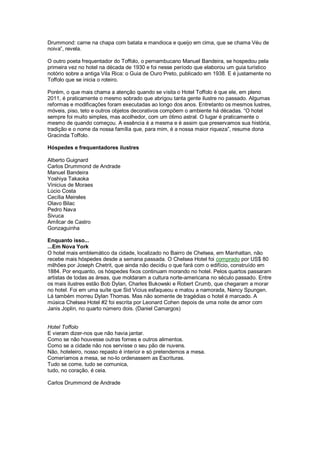 Drummond: carne na chapa com batata e mandioca e queijo em cima, que se chama Véu de
noiva”, revela.

O outro poeta frequentador do Toffolo, o pernambucano Manuel Bandeira, se hospedou pela
primeira vez no hotel na década de 1930 e foi nesse período que elaborou um guia turístico
notório sobre a antiga Vila Rica: o Guia de Ouro Preto, publicado em 1938. E é justamente no
Toffolo que se inicia o roteiro.

Porém, o que mais chama a atenção quando se visita o Hotel Toffolo é que ele, em pleno
2011, é praticamente o mesmo sobrado que abrigou tanta gente ilustre no passado. Algumas
reformas e modificações foram executadas ao longo dos anos. Entretanto os mesmos lustres,
móveis, piso, teto e outros objetos decorativos compõem o ambiente há décadas. “O hotel
sempre foi muito simples, mas acolhedor, com um ótimo astral. O lugar é praticamente o
mesmo de quando começou. A essência é a mesma e é assim que preservamos sua história,
tradição e o nome da nossa família que, para mim, é a nossa maior riqueza”, resume dona
Gracinda Toffolo.

Hóspedes e frequentadores ilustres

Alberto Guignard
Carlos Drummond de Andrade
Manuel Bandeira
Yoshiya Takaoka
Vinicius de Moraes
Lúcio Costa
Cecília Meireles
Olavo Bilac
Pedro Nava
Sivuca
Amílcar de Castro
Gonzaguinha

Enquanto isso...
...Em Nova York
O hotel mais emblemático da cidade, localizado no Bairro de Chelsea, em Manhattan, não
recebe mais hóspedes desde a semana passada. O Chelsea Hotel foi comprado por US$ 80
milhões por Joseph Chetrit, que ainda não decidiu o que fará com o edifício, construído em
1884. Por enquanto, os hóspedes fixos continuam morando no hotel. Pelos quartos passaram
artistas de todas as áreas, que moldaram a cultura norte-americana no século passado. Entre
os mais ilustres estão Bob Dylan, Charles Bukowski e Robert Crumb, que chegaram a morar
no hotel. Foi em uma suíte que Sid Vicius esfaqueou e matou a namorada, Nancy Spungen.
Lá também morreu Dylan Thomas. Mas não somente de tragédias o hotel é marcado. A
música Chelsea Hotel #2 foi escrita por Leonard Cohen depois de uma noite de amor com
Janis Joplin, no quarto número dois. (Daniel Camargos)


Hotel Toffolo
E vieram dizer-nos que não havia jantar.
Como se não houvesse outras fomes e outros alimentos.
Como se a cidade não nos servisse o seu pão de nuvens.
Não, hoteleiro, nosso repasto é interior e só pretendemos a mesa.
Comeríamos a mesa, se no-lo ordenassem as Escrituras.
Tudo se come, tudo se comunica,
tudo, no coração, é ceia.

Carlos Drummond de Andrade
 