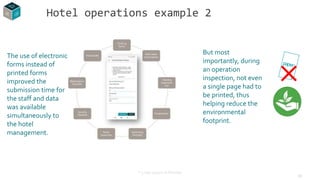 10
The use of electronic
forms instead of
printed forms
improved the
submission time for
the staff and data
was available
simultaneously to
the hotel
management.
Hotel operations example 2
But most
importantly, during
an operation
inspection, not even
a single page had to
be printed, thus
helping reduce the
environmental
footprint.
* 5 star resort in Rhodes
 